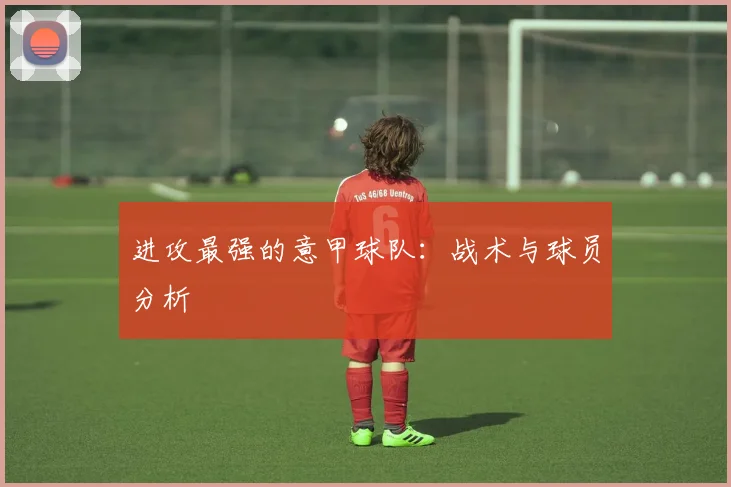 进攻最强的意甲球队：战术与球员分析