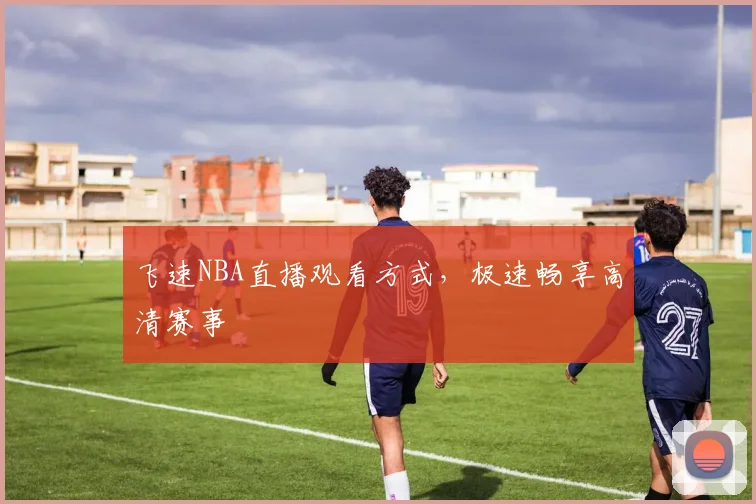 飞速NBA直播观看方式，极速畅享高清赛事