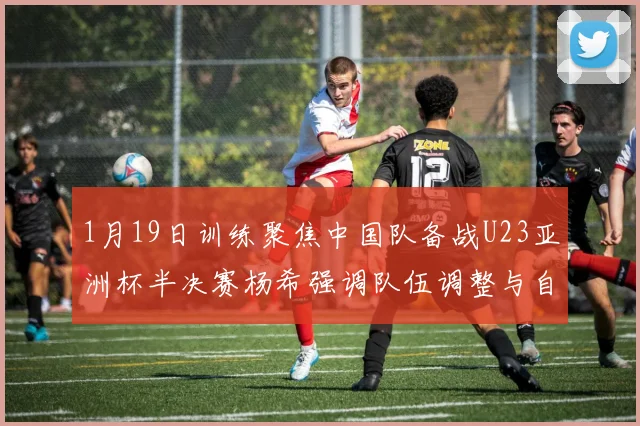 1月19日训练聚焦中国队备战U23亚洲杯半决赛杨希强调队伍调整与自信来源