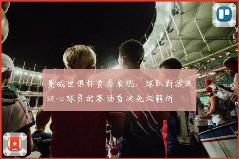 曼城世俱杯首秀表现，球队新援及核心球员的赛场首次亮相解析