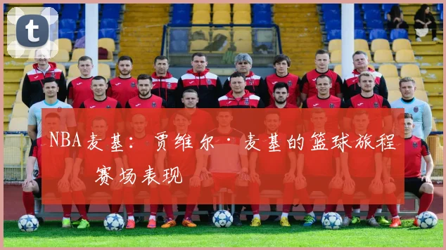 NBA麦基：贾维尔·麦基的篮球旅程与赛场表现