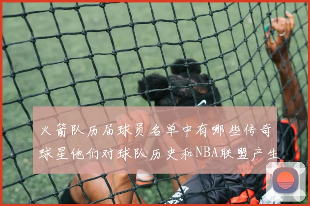 火箭队历届球员名单中有哪些传奇球星他们对球队历史和NBA联盟产生了哪些影响