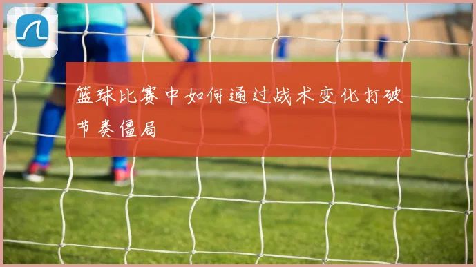 篮球比赛中如何通过战术变化打破节奏僵局